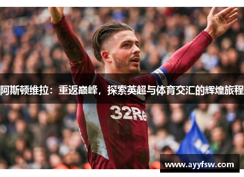阿斯顿维拉：重返巅峰，探索英超与体育交汇的辉煌旅程